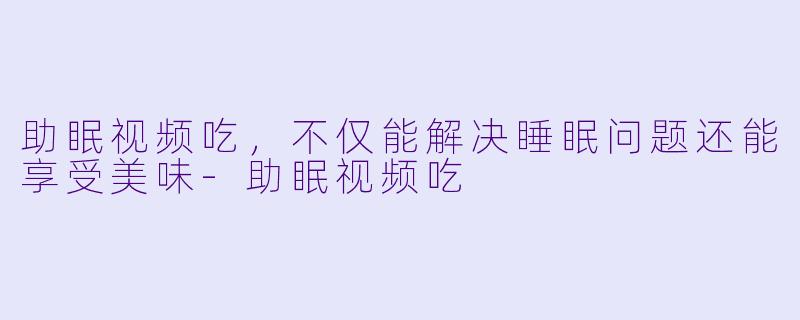 助眠视频吃，不仅能解决睡眠问题还能享受美味-助眠视频吃
