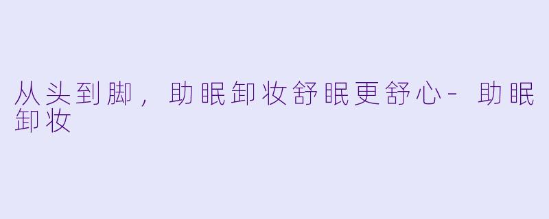 从头到脚，助眠卸妆舒眠更舒心-助眠卸妆