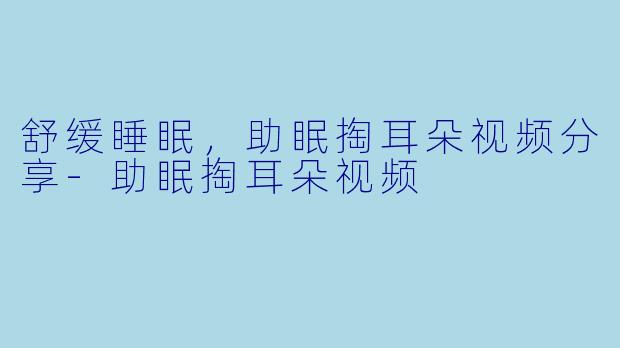 舒缓睡眠，助眠掏耳朵视频分享-助眠掏耳朵视频