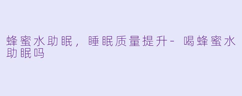 蜂蜜水助眠，睡眠质量提升-喝蜂蜜水助眠吗