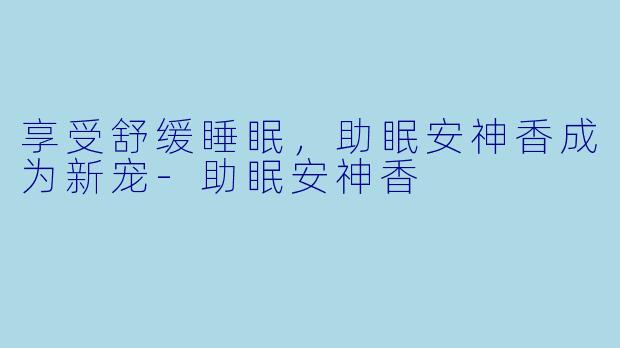 享受舒缓睡眠，助眠安神香成为新宠-助眠安神香