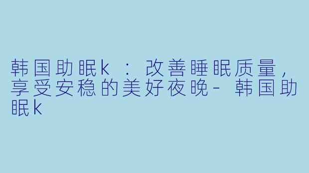 韩国助眠k：改善睡眠质量，享受安稳的美好夜晚-韩国助眠k