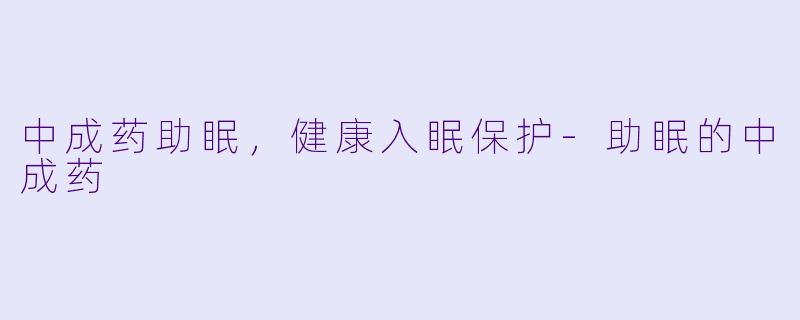 中成药助眠，健康入眠保护-助眠的中成药
