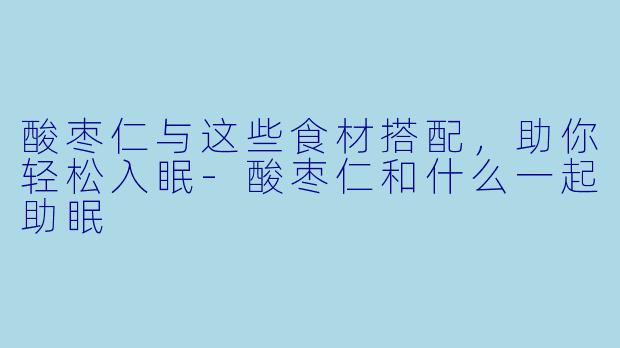 酸枣仁与这些食材搭配，助你轻松入眠-酸枣仁和什么一起助眠