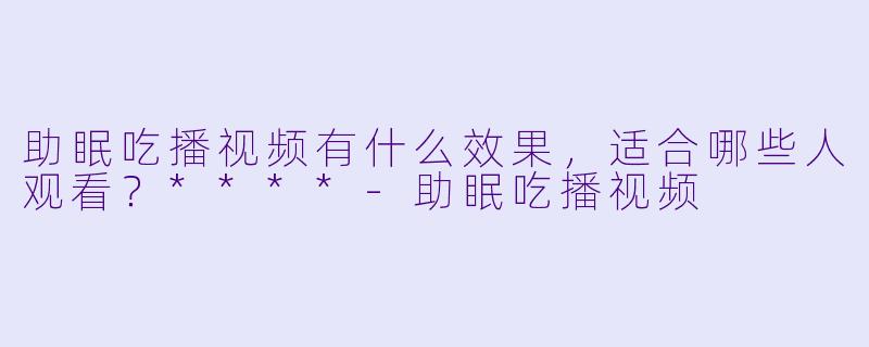 助眠吃播视频有什么效果,适合哪些人观看?****