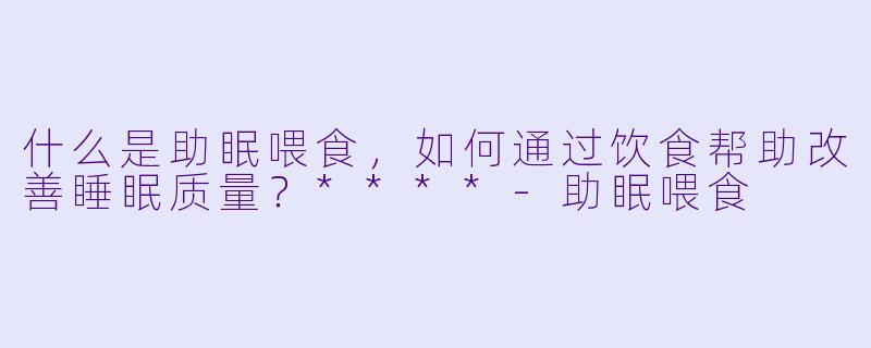 什么是助眠喂食,如何通过饮食帮助改善睡眠质量?****
