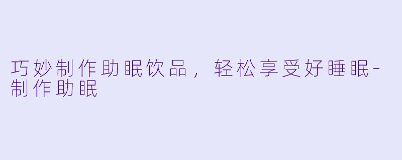 巧妙制作助眠饮品，轻松享受好睡眠-制作助眠