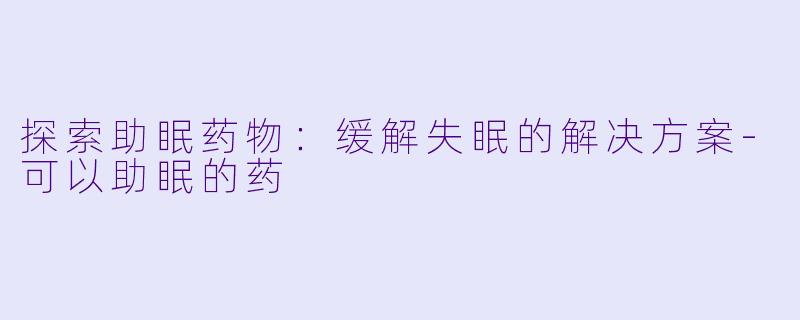 探索助眠药物：缓解失眠的解决方案-可以助眠的药