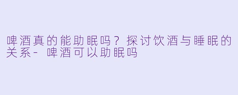 啤酒真的能助眠吗？探讨饮酒与睡眠的关系-啤酒可以助眠吗