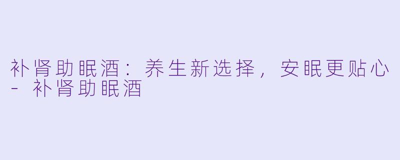 补肾助眠酒：养生新选择，安眠更贴心-补肾助眠酒