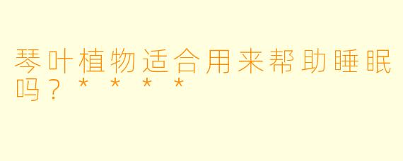 琴叶植物适合用来帮助睡眠吗？****