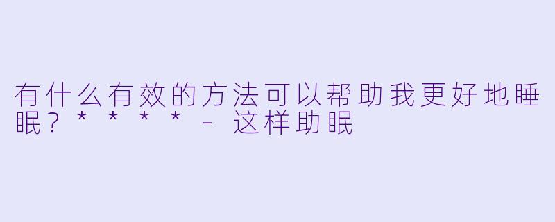 有什么有效的方法可以帮助我更好地睡眠？****