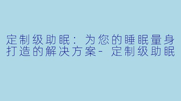 定制级助眠：为您的睡眠量身打造的解决方案-定制级助眠