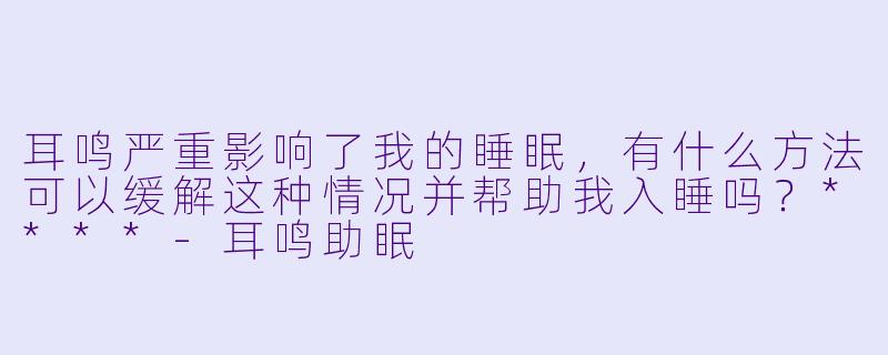 耳鸣严重影响了我的睡眠,有什么方法可以缓解这种情况并帮助我入睡吗?****
