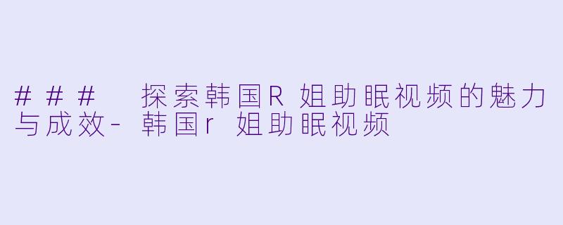 ### 探索韩国R姐助眠视频的魅力与成效-韩国r姐助眠视频