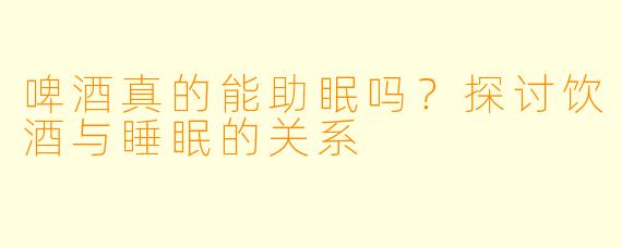 啤酒真的能助眠吗？探讨饮酒与睡眠的关系