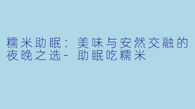 糯米助眠：美味与安然交融的夜晚之选-助眠吃糯米