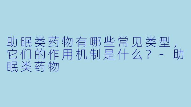 助眠类药物有哪些常见类型,它们的作用机制是什么?