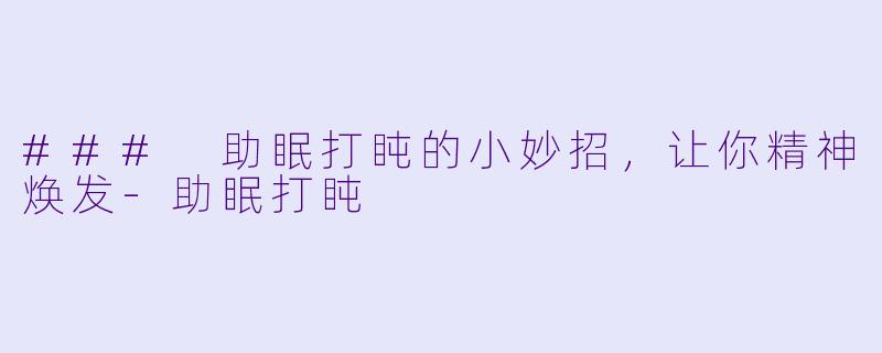 ### 助眠打盹的小妙招，让你精神焕发-助眠打盹