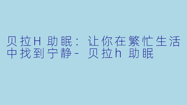 贝拉H助眠：让你在繁忙生活中找到宁静-贝拉h助眠