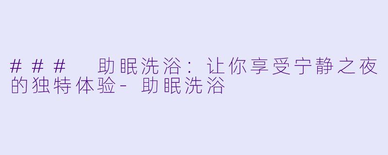 ### 助眠洗浴：让你享受宁静之夜的独特体验-助眠洗浴