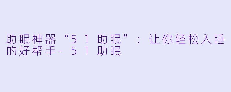 助眠神器“51助眠”：让你轻松入睡的好帮手-51助眠