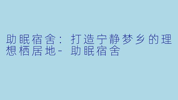 助眠宿舍：打造宁静梦乡的理想栖居地-助眠宿舍