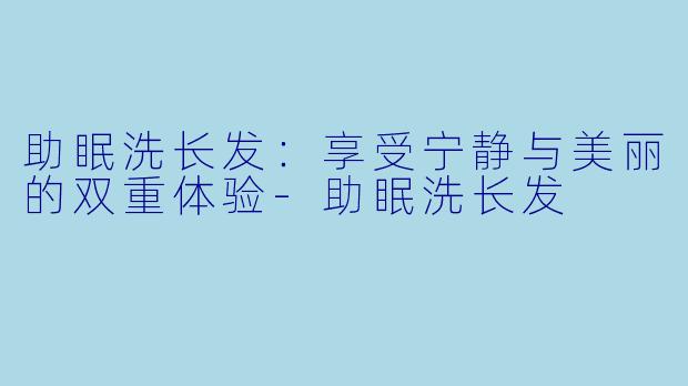 助眠洗长发：享受宁静与美丽的双重体验-助眠洗长发