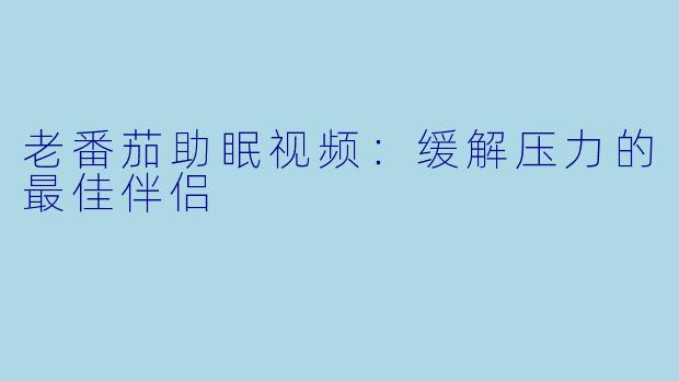 老番茄助眠视频：缓解压力的最佳伴侣