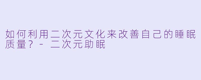 如何利用二次元文化来改善自己的睡眠质量?
