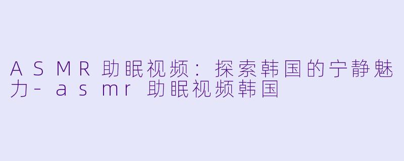 ASMR助眠视频：探索韩国的宁静魅力-asmr助眠视频韩国