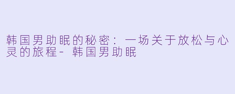 韩国男助眠的秘密：一场关于放松与心灵的旅程-韩国男助眠
