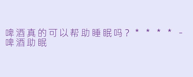 啤酒真的可以帮助睡眠吗？****-啤酒助眠