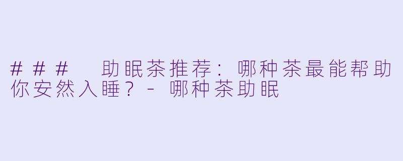 ### 助眠茶推荐：哪种茶最能帮助你安然入睡？-哪种茶助眠