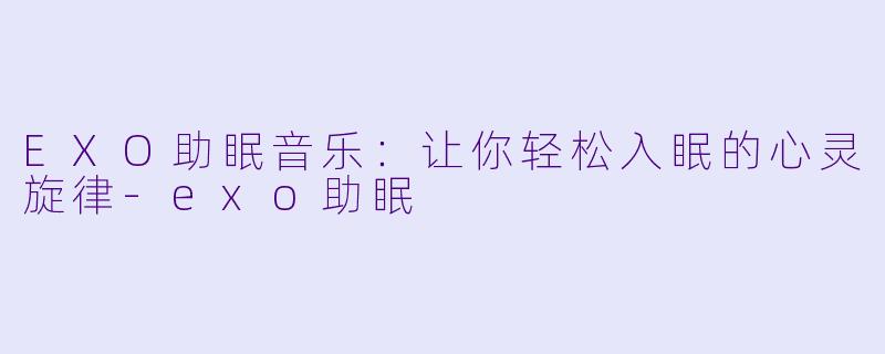 EXO助眠音乐：让你轻松入眠的心灵旋律-exo助眠