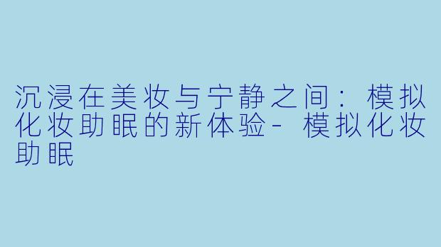 沉浸在美妆与宁静之间：模拟化妆助眠的新体验-模拟化妆助眠