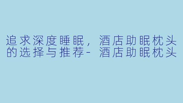 追求深度睡眠，酒店助眠枕头的选择与推荐