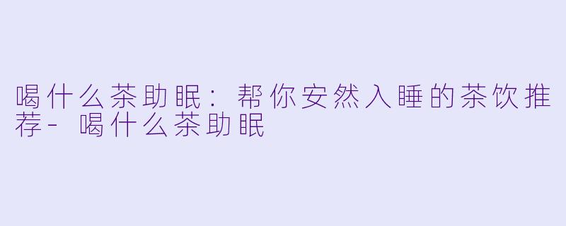 喝什么茶助眠:帮你安然入睡的茶饮推荐