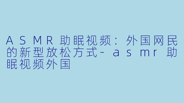 ASMR助眠视频：外国网民的新型放松方式-asmr助眠视频外国