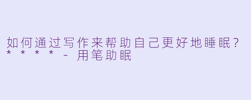 如何通过写作来帮助自己更好地睡眠？****