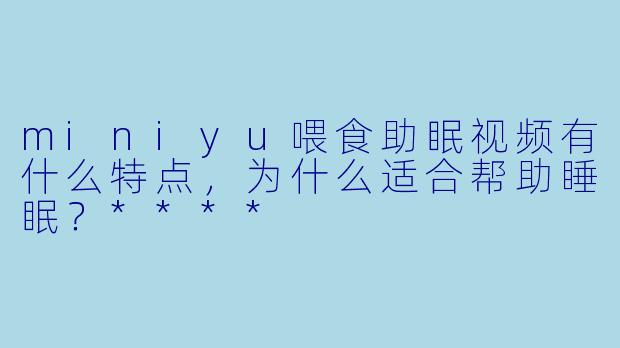 miniyu喂食助眠视频有什么特点,为什么适合帮助睡眠?****