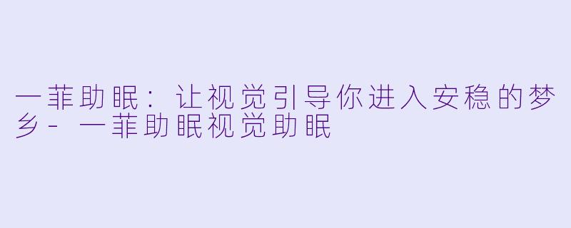 一菲助眠：让视觉引导你进入安稳的梦乡-一菲助眠视觉助眠