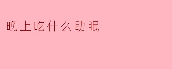 晚上吃什么助眠？这些食物让你睡得更香！