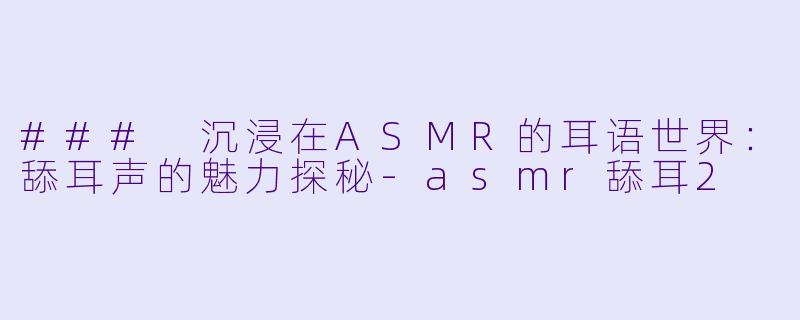 ### 沉浸在ASMR的耳语世界：舔耳声的魅力探秘-asmr舔耳2