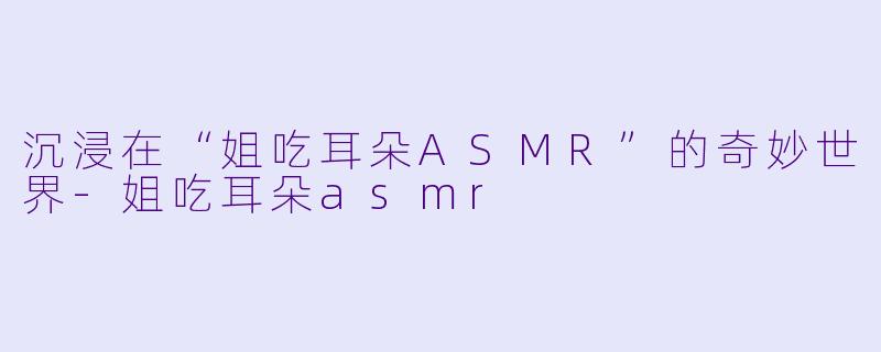沉浸在“姐吃耳朵ASMR”的奇妙世界-姐吃耳朵asmr