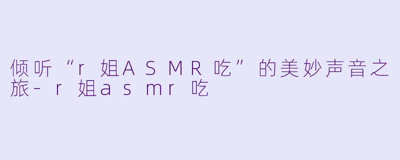 倾听“r姐ASMR吃”的美妙声音之旅-r姐asmr吃