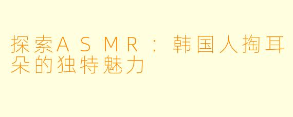 探索ASMR：韩国人掏耳朵的独特魅力