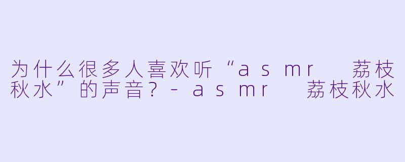 为什么很多人喜欢听“asmr 荔枝秋水”的声音？