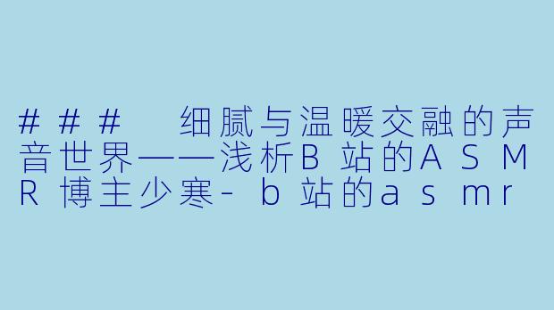 ### 细腻与温暖交融的声音世界——浅析B站的ASMR博主少寒-b站的asmr少寒