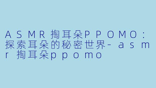 ASMR掏耳朵PPOMO：探索耳朵的秘密世界-asmr掏耳朵ppomo